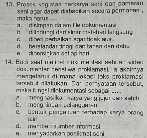 Proses kegiatan berkarya seni dan pameran
seni agar dapat diabadikan secara permanen ,
maka harus ....
a. disimpan dalam file dokumentasi
b. dilindungi dari sinar matahari langsung
c. diberi perbaikan agar tidak aus
d. berstandar tinggi dan tahan dari debu
e. dibersiḥkan setiap hari
14. Budi saat melihat dokumentasi sebuah video
dokumenter peristiwa proklamasi, ia akhirnya
mengetahui di mana lokasi teks proklamasi
tersebut dilakukan. Dari pernyataan tersebut,
maka fungsi diokumentasi sebagai .... .
a. menghasilkan karya yang jujur dan sahih
b. menghindari pelanggaran
c. bentuk pengakuan terhadap karya orang
lain
d. memberi sumber informasi
e. menyadarkan penikmat seni