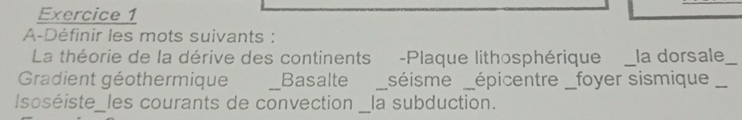 A-Définir les mots suivants : 
La théorie de la dérive des continents -Plaque lithosphérique_ la dorsale_ 
Gradient géothermique _Basalte _séisme_ épicentre _foyer sismique_ 
Isoséiste_les courants de convection __ la subduction.