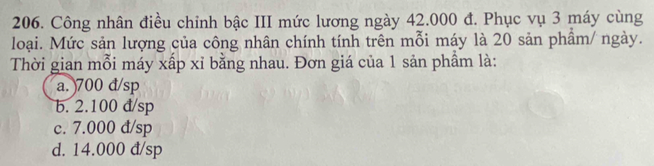 Công nhân điều chỉnh bậc III mức lương ngày 42.000 đ. Phục vụ 3 máy cùng
loại. Mức sản lượng của công nhân chính tính trên mỗi máy là 20 sản phẩm/ ngày.
Thời gian mỗi máy xấp xỉ bằng nhau. Đơn giá của 1 sản phầm là:
a. 700 đ/sp
b. 2.100 đ/sp
c. 7.000 đ/sp
d. 14.000 đ/sp