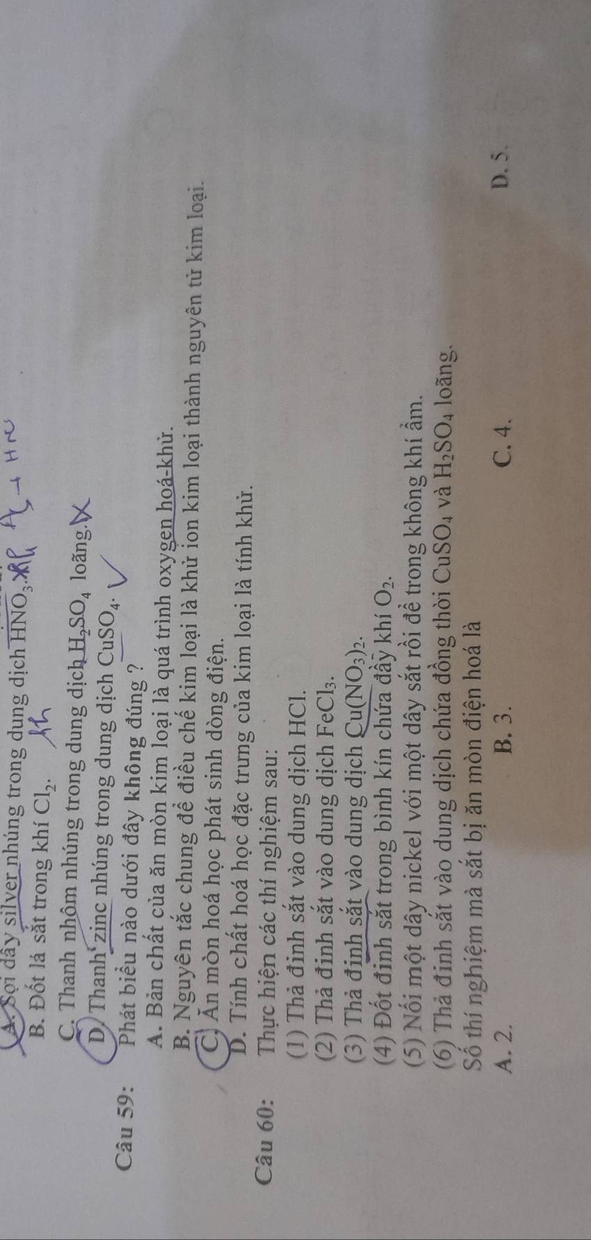 A. Sọi dây silver nhúng trong dung dịch overline HNO_3.
B. Đốt lá sắt trong khí Cl_2.
C. Thanh nhôm nhúng trong dung dịch H_2SO_4 loãng.
D. Thanh zinc nhúng trong dung dịch CuSO_4. 
Câu 59: Phát biểu nào dưới đây không đúng ?
A. Bản chất của ăn mòn kim loại là quá trình oxygen hoá-khử.
B. Nguyên tắc chung để điều chế kim loại là khử ỉon kim loại thành nguyên tử kim loại.
C. Ăn mòn hoá học phát sinh dòng điện.
D. Tính chất hoá học đặc trưng của kim loại là tính khủ.
Câu 60: Thực hiện các thí nghiệm sau:
(1) Thả đinh sắt vào dung dịch HCl.
(2) Thả đinh sắt vào dung dịch FeCl_3. 
(3) Thà đinh sắt vào dung dịch Cu(NO_3)_2. 
(4) Đốt đinh sắt trong bình kín chứa đầy khí O_2. 
(5) Nổi một dây nickel với một dây sắt rồi để trong không khí ẩm.
(6) Thả đinh sắt vào dung dịch chứa đồng thời CuSO_4 và H_2SO_4 loãng.
Số thí nghiệm mà sắt bị ăn mòn điện hoá là
A. 2. B. 3. C. 4. D. 5.
