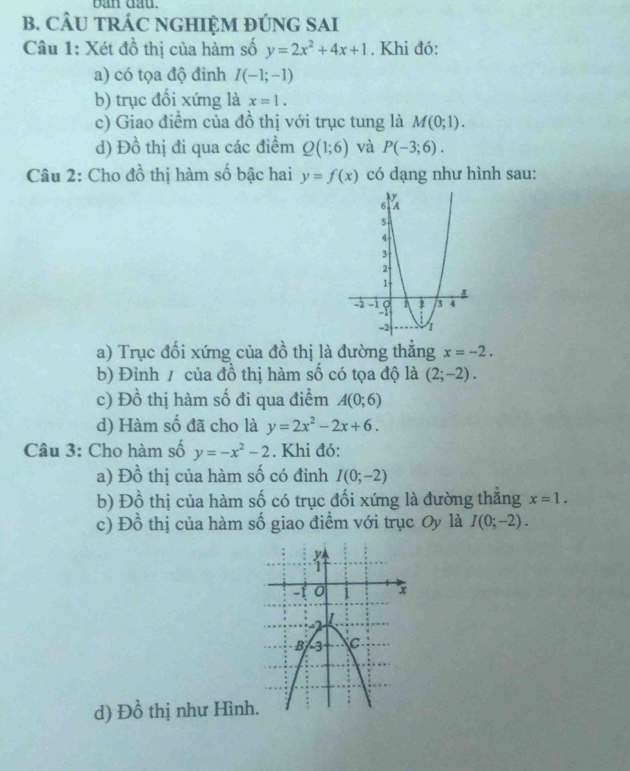 ban dau.
B. CÂU TRÁC NGHIỆM ĐÚNG SAI
Câu 1: Xét đồ thị của hàm số y=2x^2+4x+1. Khi đó:
a) có tọa độ đinh I(-1;-1)
b) trục đối xứng là x=1. 
c) Giao điểm của đồ thị với trục tung là M(0;1). 
d) Đồ thị đi qua các điểm Q(1;6) và P(-3;6). 
Câu 2: Cho đồ thị hàm số bậc hai y=f(x) có dạng như hình sau:
a) Trục đối xứng của đồ thị là đường thắng x=-2.
b) Đinh / của đồ thị hàm số có tọa độ là (2;-2).
c) Đồ thị hàm số đi qua điểm A(0;6)
d) Hàm số đã cho là y=2x^2-2x+6. 
Câu 3: Cho hàm số y=-x^2-2. Khi đó:
a) Đồ thị của hàm số có đỉnh I(0;-2)
b) Đồ thị của hàm số có trục đối xứng là đường thăng x=1. 
c) Đồ thị của hàm số giao điểm với trục Oy là I(0;-2). 
d) Đồ thị như Hình