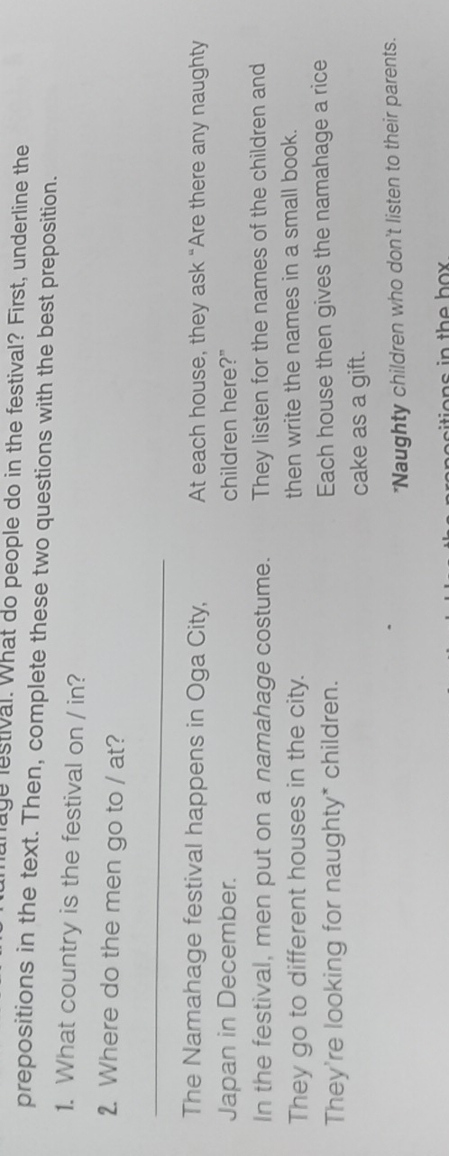 lunage lestival. What do people do in the festival? First, underline the 
prepositions in the text. Then, complete these two questions with the best preposition. 
1. What country is the festival on / in? 
2. Where do the men go to / at? 
_ 
The Namahage festival happens in Oga City, At each house, they ask “Are there any naughty 
Japan in December. children here?" 
In the festival, men put on a namahage costume. They listen for the names of the children and 
They go to different houses in the city. then write the names in a small book. 
They're looking for naughty* children. Each house then gives the namahage a rice 
cake as a gift. 
*Naughty children who don't listen to their parents. 
tio n s in the h o .