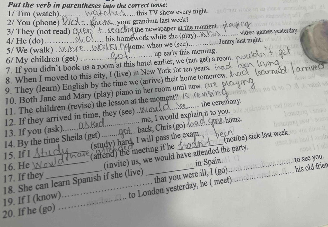 Put the verb in parentheses into the correct tense: 
1/ Tim (watch)_ this TV show every night. 
2/ You (phone) _an your grandma last week? 
3/ They (not read) C ea ou the newspaper at the moment. 
4/ He (do)_ _his homework while she (play). . video games yesterday. 
5/ We (walk) _home when we (see)……… Jenny last night. 
6/ My children (get) _up early this morning. 
7. If you didn’t book us a room at this hotel earlier, we (not get) a room. 
8. When I moved to this city, I (live) in New York for ten years. 
9. They (learn) English by the time we (arrive) their home tomorrow 
10. Both Jane and Mary (play) piano in her room until now. 
the ceremony. 
11. The children (revise) the lesson at the moment? 
12. If they arrived in time, they (see) 
home. 
13. If you (ask)_ me, I would explain it to you. 
14. By the time Sheila (get) back, Chris (go)_ 
15. If I (study) hard, I will pass the exam. 
16. He __(attend) the meeting if he _(not/be) sick last week. 
(invite) us, we would have attended the party. 
in Spain. 
to see you. 
17. If they 
that you were ill, I (go) 
18. She can learn Spanish if she (live) 
19. If I (know)_ 
to London yesterday, he ( meet) _his old frien 
20. If he (go)