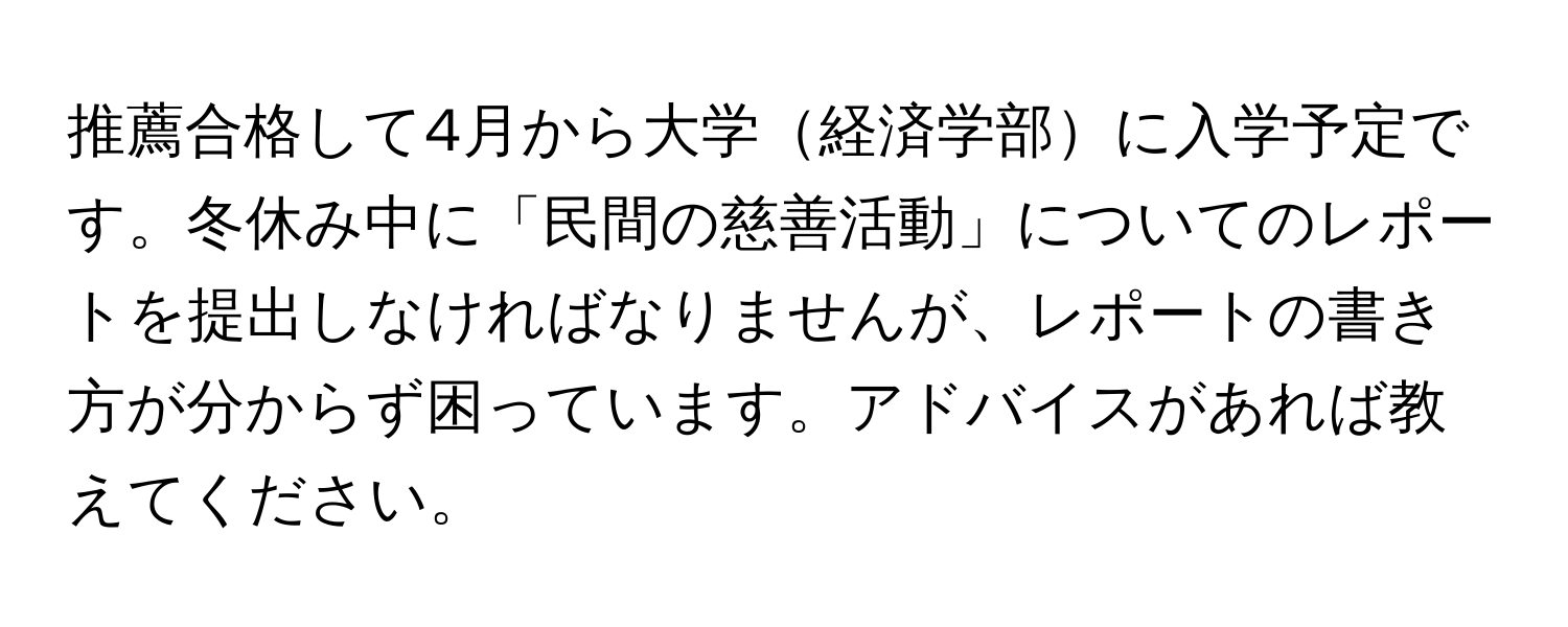 推薦合格して4月から大学経済学部に入学予定です。冬休み中に「民間の慈善活動」についてのレポートを提出しなければなりませんが、レポートの書き方が分からず困っています。アドバイスがあれば教えてください。