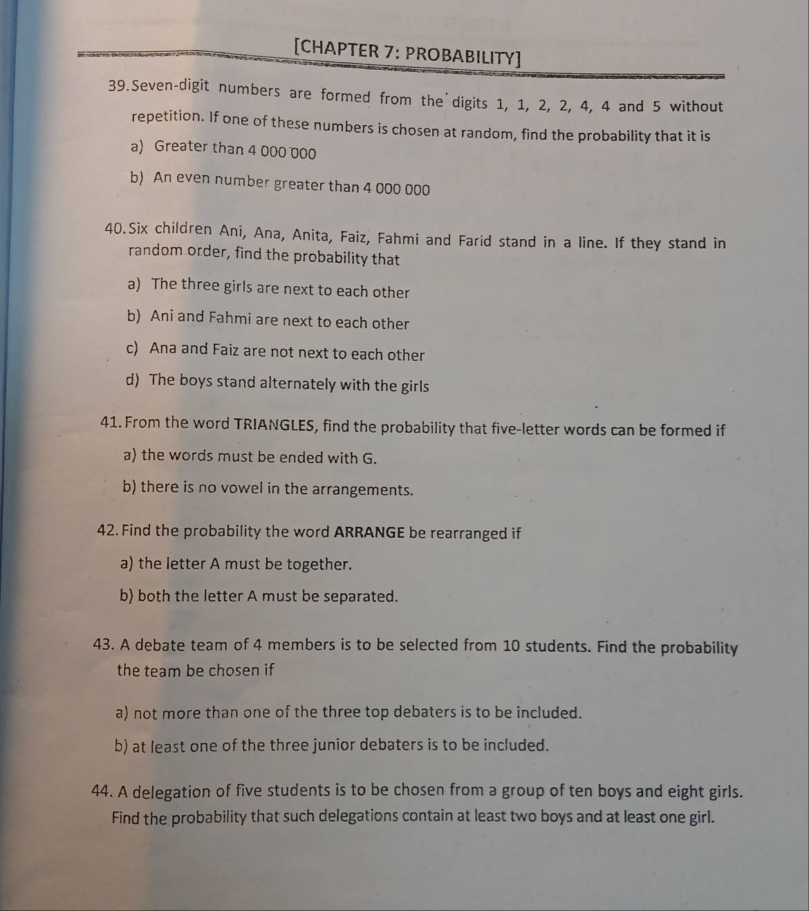 [CHAPTER 7: PROBABILITY] 
39.Seven-digit numbers are formed from the digits 1, 1, 2, 2, 4, 4 and 5 without 
repetition. If one of these numbers is chosen at random, find the probability that it is 
a) Greater than 4 000 000
b) An even number greater than 4 000 000
40.Six children Ani, Ana, Anita, Faiz, Fahmi and Farid stand in a line. If they stand in 
random order, find the probability that 
a) The three girls are next to each other 
b) Ani and Fahmi are next to each other 
c) Ana and Faiz are not next to each other 
d) The boys stand alternately with the girls 
41. From the word TRIANGLES, find the probability that five-letter words can be formed if 
a) the words must be ended with G. 
b) there is no vowel in the arrangements. 
42. Find the probability the word ARRANGE be rearranged if 
a) the letter A must be together. 
b) both the letter A must be separated. 
43. A debate team of 4 members is to be selected from 10 students. Find the probability 
the team be chosen if 
a) not more than one of the three top debaters is to be included. 
b) at least one of the three junior debaters is to be included. 
44. A delegation of five students is to be chosen from a group of ten boys and eight girls. 
Find the probability that such delegations contain at least two boys and at least one girl.