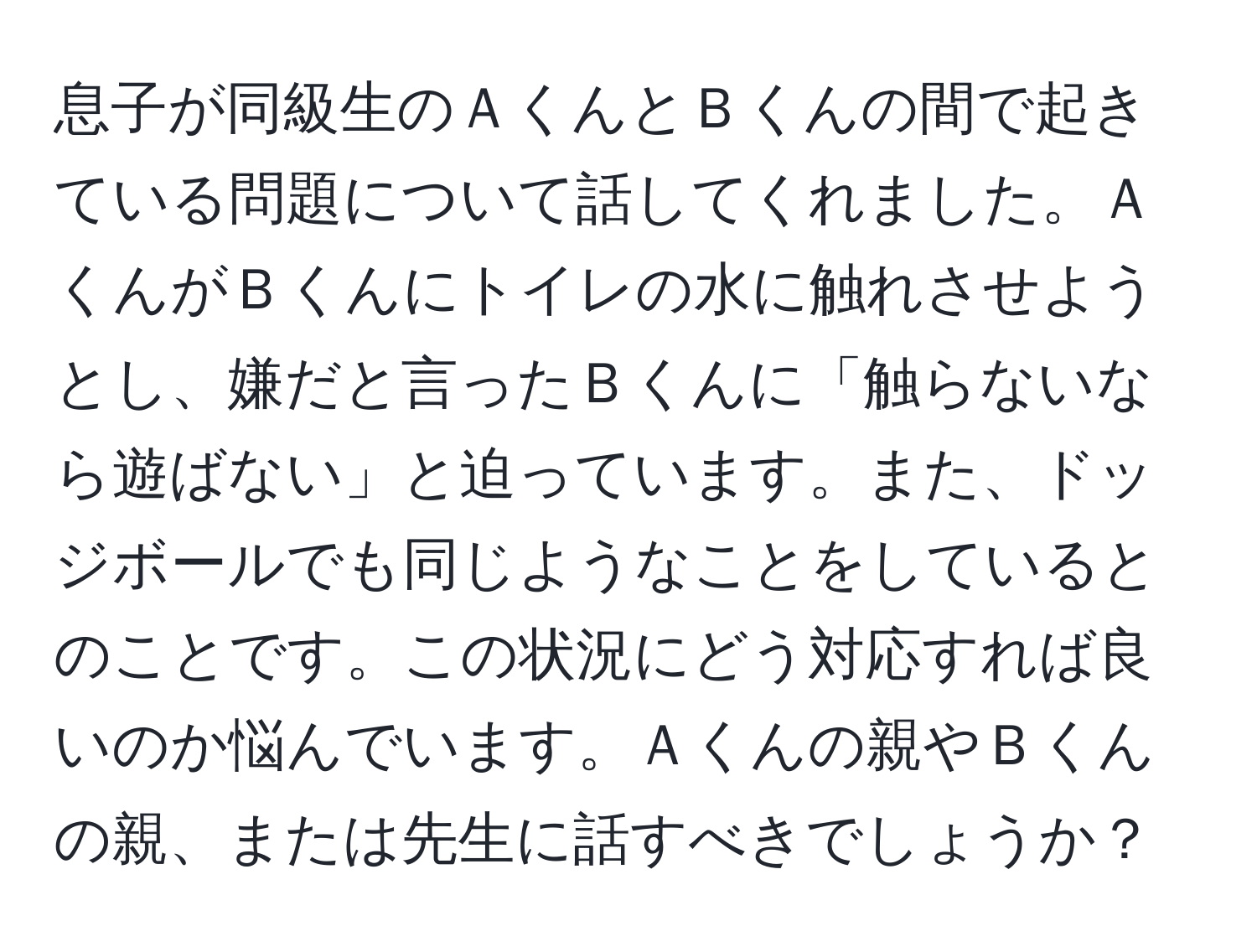 息子が同級生のＡくんとＢくんの間で起きている問題について話してくれました。ＡくんがＢくんにトイレの水に触れさせようとし、嫌だと言ったＢくんに「触らないなら遊ばない」と迫っています。また、ドッジボールでも同じようなことをしているとのことです。この状況にどう対応すれば良いのか悩んでいます。Ａくんの親やＢくんの親、または先生に話すべきでしょうか？