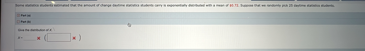 Some statistics students estimated that the amount of change daytime statistics students carry is exponentially distributed with a mean of $0.72. Suppose that we randomly pick 25 daytime statistics students. 
+ Part (a) 
□ Part (b) 
Give the distribution of X.
x-_ * (□ * )