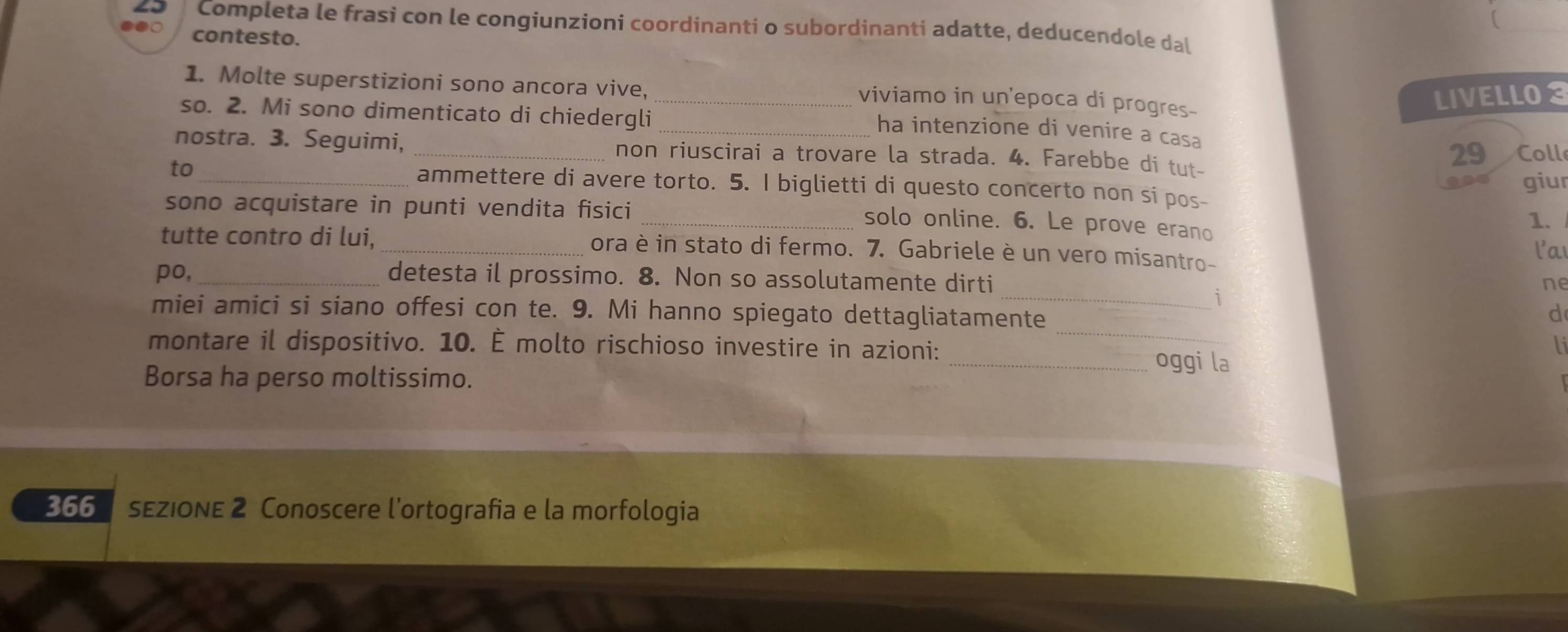 Completa le frasi con le congiunzioni coordinanti o subordinanti adatte, deducendole dal 
contesto. 
1. Molte superstizioni sono ancora vive, 
_viviamo in un'epoca di progres- 
LIVELLO3 
so. 2. Mi sono dimenticato di chiedergli_ 
ha intenzione di venire a casa 
nostra. 3. Seguimi, _non riuscirai a trovare la strada. 4. Farebbe di tut- Coll 
29 
giur 
to_ ammettere di avere torto. 5. I biglietti di questo concerto non si pos- 
sono acquistare in punti vendita fisici 
_solo online. 6. Le prove erano 
1. 
tutte contro di lui, _ora è in stato di fermo. 7. Gabriele è un vero misantro- 
l'a 
po,_ detesta il prossimo. 8. Non so assolutamente dirti 
ne 
_1 
_ 
miei amici si siano offesi con te. 9. Mi hanno spiegato dettagliatamente 
d 
li 
montare il dispositivo. 10. É molto rischioso investire in azioni:_ oggi la 
Borsa ha perso moltissimo. 
366 sEZiONE 2 Conoscere l'ortografia e la morfologia