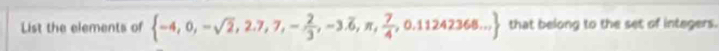 List the elements of  -4,0,-sqrt(2),2.7,7,- 2/3 ,-3.overline 6,π , 7/4 ,0.11242368... that belong to the set of integers.