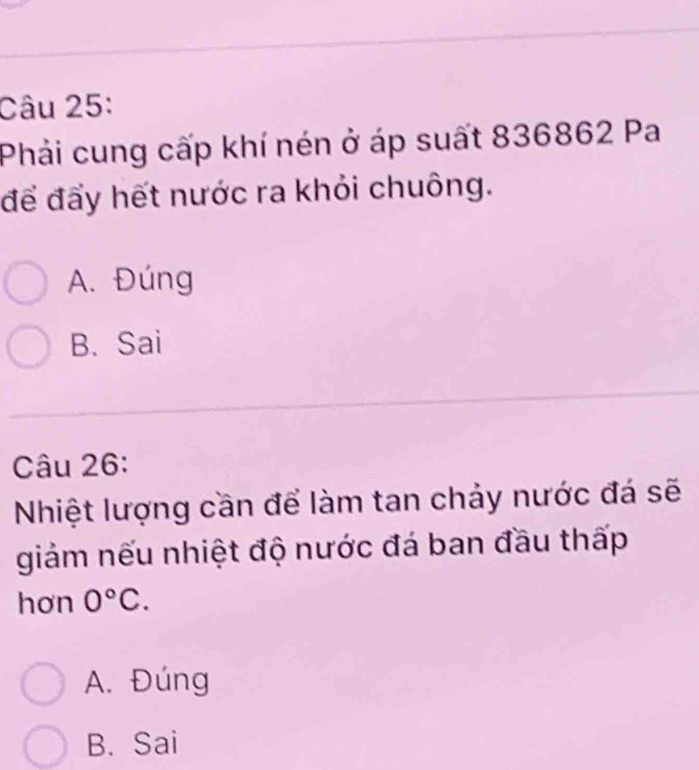 Phải cung cấp khí nén ở áp suất 836862 Pa
để đẩy hết nước ra khỏi chuông.
A. Đúng
B. Sai
Câu 26:
Nhiệt lượng cần để làm tan chảy nước đá sẽ
giảm nếu nhiệt độ nước đá ban đầu thấp
hơn 0°C.
A. Đúng
B. Sai