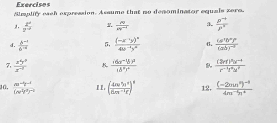 Exercises 
Simplify each expression. Assume that no denominator equals zero. 
3. 
1.  2^3/2^(-3)   m/m^(-4)   (p^(-6))/p^8 
2. 
4.  (b^(-4))/b^(-6)  frac (-x^(-1)y)^04w^(-1)y^0 6. frac (a^2b^0)^2(ab)^-2
5. 
7.  x^4y^0/x^(-2)  frac (6a^(-1)b)^2(b^2)^4 frac (3rt)^2u^(-4)r^(-1)t^2u^7
8. 
9. 
10. frac m^(-3)t^(-5)(m^2t^3)^-1 11. ( 4m^2n^2/8m^(-1)ell  )^0 12. frac (-2mn^2)^-34m^(-6)n^4