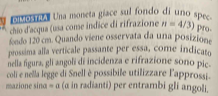 DIMOSTRA Una moneta giace sul fondo di uno spec- 
chio d'acqua (usa come indice di rifrazione n=4/3) pro- 
fondo 120 cm. Quando viene osservata da una posizione 
prossima alla verticale passante per essa, come indicato 
nella figura, gli angoli di incidenza e rifrazione sono pic- 
coli e nella legge di Snell è possibile utilizzare l'approssi- 
mazione sinα ≌ alpha (α in radianti) per entrambi gli angoli.