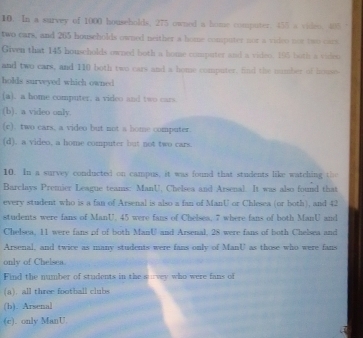 In a survey of 1000 households, 275 owned a home computer. 455 a video. 405 %
two cars, and 265 households owned neither a home computer nor a video not two cars.
Given that 145 households owned both a home computer and a viden. 195 both a video
and two cars, and 110 both two cars and a home computer, find the number of houses
holds surwyed which owned
(a). a home computer, a video and two cars.
(b). a video only.
(c). two cars, a video but not a home computer.
(d), a video, a home computer but not two cars.
10. In a survey conducted on campus, it was found that students like watching the
Barclays Premier League teams: ManU. Chelsea and Arsenal. It was also found that
every student who is a fan of Arsenal is also a fan of ManU or Chlesea (or both), and 42
students were fans of ManU. 45 were fans of Chelses, 7 where fans of both ManU and
Chelsea. 11 were fans of of both ManU and Arsenal. 28 were fans of both Chelsea and
Arsenal, and twice as many students were fans only of ManU as those who were fans
only of Chelsea
Find the number of students in the survey who were fans of
(a). all three football clubs
(h). Arsenal
(e). only ManU