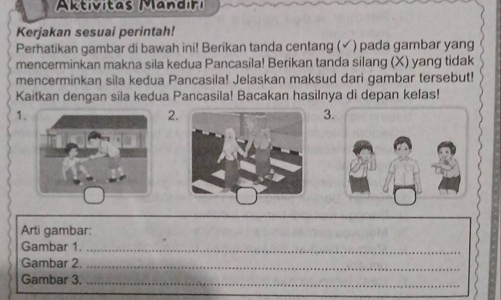 Aktivitas Mandıri 
Kerjakan sesuai perintah! 
Perhatikan gambar di bawah ini! Berikan tanda centang (✓) pada gambar yang 
mencerminkan makna sila kedua Pancasila! Berikan tanda silang (X) yang tidak 
mencerminkan sila kedua Pancasila! Jelaskan maksud dari gambar tersebut! 
Kaitkan dengan sila kedua Pancasila! Bacakan hasilnya di depan kelas! 
1. 
2. 
3. 
Arti gambar: 
Gambar 1._ 
Gambar 2._ 
Gambar 3._