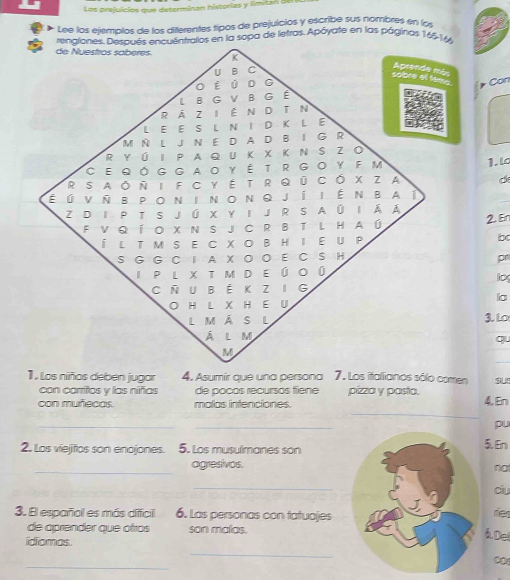 Los prejuicios que determinan historias y limitan del 
Lee los ejemplos de los diferentes fipos de prejuicios y escribe sus nombres en los 
rengiones. Después encuéntralos en la sopa de letras. Apóyate en las págínas 166-16 
de Nuestros saberes. 
K 
U B C 
Aprende más 
sobre ell tema. Con 
O É ú D G 
LBGVBG É 
R Á Z I ÉN D T N 
LE E S L N ID K L E 
M Ñ L J N E D A D B I G R 
R YÚ I P A Q U K X K N SZ O 
CEqóggaoYÉTRgoY F M 
1. l 
R SAóNI FCYÉ TR QU CÓ X ZA 
d 
é ú vnbponinonqjí iénbaí 
Z D IP T S J Ú X Y I J R S A Ü I Á Á 
F V q Í O X NS J C R B TL H a ú 2. En 
Í l t m s e cxo bhi e u p 
bc 
S G G C I A X O O E C S H p 
I p l X T m d e Ú o Ú 
lo 
CNUBÉKZIG 
la 
O H L X H E U 
lMÁS L 3. Lo 
ÁL m 
qu 
M 
1 . Los niños deben jugar 4. Asumír que una persona 7. Los italianos sólo comen SUS 
con carritos y las niñas de pocos recursos tiene pizza y pasta. 
_ 
con muñecas. malas intenciones. 4. En 
_ 
_ 
pu 
2. Los viejios son enojones. 5. Los musulmanes son5. En 
_ 
agresivos. 
no 
_ 
ciu 
3. El español es más diffcil 6. Las personas con tatuajesries 
de aprender que otros son malas. 
idiomas. 
á De 
_ 
_