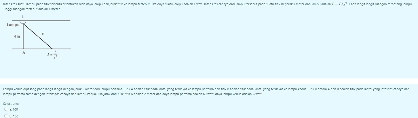 Intensitas suatu lampu pada titik tertentu ditentukan oleh daya lampu dan jarak titik ke lampu tersebut. Jika daya suatu lampu adalah L watt. Intensitas cahaya dari lampu tersebut pada suatu titik berjarak x meter dari lampu adalah I=L/x^2 , Pada langit langit ruangan terpasang lampu.
Tinggi ruangan tersebut adalah 4 meter.
Lampu kedua dipasang pada langit langit dengan jarak 5 meter dari lampu pertama. Titik A adalah titik pada lantai yang terdekat ke lampu pertama dan titik B adalah titik pada lantai yang terdekat ke lampu kedua. Titik X antara A dan B adalah titik pada lantai yang intesitas aaa da
lampu pertama sama dengan intensitas cahaya dari lampu kedua. Jika jarak dari X ke titik A adalah 2 meter dan daya lampu pertama adalah 60 watt, daya lampu kedua adalah ....watt
Select one:
a. 100