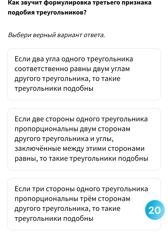 Κак звучит формулировка третьего πризнака 
πодобия τреугольников? 
Βыбери верный вариант ответа. 
Εсли два угла одного τреугольника 
соответственно равны двум углам 
другого треугольника, то такие 
треугльники подобнь 
Εсли две стороны одного τреугольника 
лроπорциональны двум сторонам 
другого Треугольника и углы, 
заключённые между этими сторонами 
равны, Τо Τакие Τреугольники πодобны 
Εсли τри сторонь одного τреугольника 
πрοποрциональны τрем сτоронам 
другого Треугольника, τо такие 20
треугольники подобны