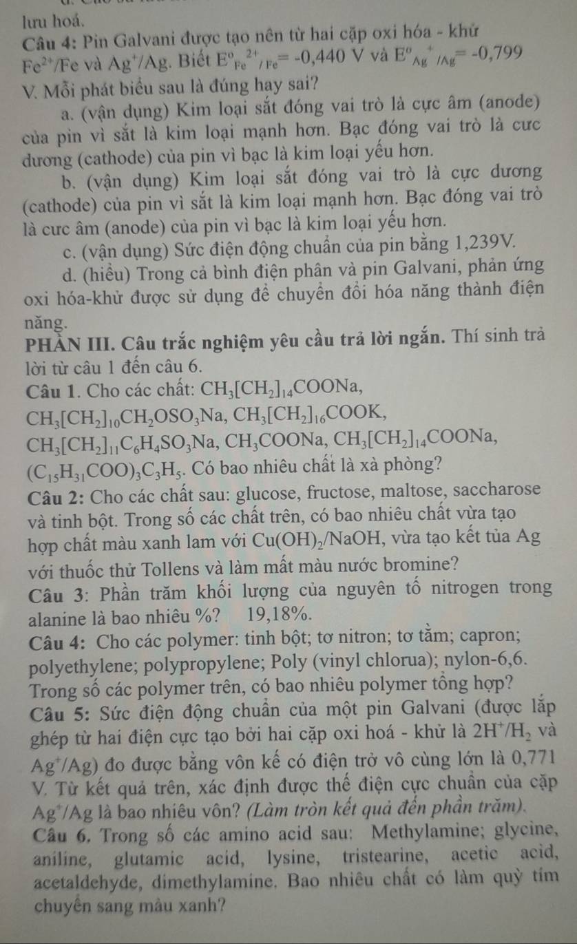 lưu hoá.
Câu 4: Pin Galvani được tạo nên từ hai cặp oxi hóa - khử
Fe^(2+) Fe và Ag^+/Ag;. Biết E°Fe^(2+)/Fe=-0,440V và E°_(Ag)^+/Ag=-0,799
V. Mỗi phát biểu sau là đúng hay sai?
a. (vận dụng) Kim loại sắt đóng vai trò là cực âm (anode)
của pin vì sắt là kim loại mạnh hơn. Bạc đóng vai trò là cưc
dương (cathode) của pin vì bạc là kim loại yếu hơn.
b. (vận dụng) Kim loại sắt đóng vai trò là cực dương
(cathode) của pin vì sắt là kim loại mạnh hơn. Bạc đóng vai trò
là cức âm (anode) của pin vì bạc là kim loại yếu hơn.
c. (vận dụng) Sức điện động chuẩn của pin bằng 1,239V.
d. (hiều) Trong cả bình điện phân và pin Galvani, phản ứng
oxi hóa-khử được sử dụng để chuyền đổi hóa năng thành điện
năng.
PHÀN III. Câu trắc nghiệm yêu cầu trả lời ngắn. Thí sinh trả
lời từ câu 1 đến câu 6.
Câu 1. Cho các chất: CH_3[CH_2]_14COONa,
CH_3[CH_2]_10CH_2OSO_3Na,CH_3[CH_2]_16COOK,
CH_3[CH_2]_11C_6H_4SO_3Na,CH_3COONa,CH_3[CH_2]_14COONa,
(C_15H_31COO)_3C_3H_5;. Có bao nhiêu chất là xà phòng?
Câu 2: Cho các chất sau: glucose, fructose, maltose, saccharose
và tinh bột. Trong số các chất trên, có bao nhiêu chất vừa tạo
hợp chất màu xanh lam với Cu(OH) /NaOH, vừa tạo kết tủa Ag
với thuốc thử Tollens và làm mất màu nước bromine?
Câu 3: Phần trăm khối lượng của nguyên tố nitrogen trong
alanine là bao nhiêu %? 19,18%.
Câu 4: Cho các polymer: tinh bột; tơ nitron; tơ tằm; capron;
polyethylene; polypropylene; Poly (vinyl chlorua); nylon-6,6.
Trong số các polymer trên, có bao nhiêu polymer tổng hợp?
Câu 5: Sức điện động chuẩn của một pin Galvani (được lắp
ghép từ hai điện cực tạo bởi hai cặp oxi hoá - khử là 2H^+/H_2 và
Ag /Ag) đo được bằng vôn kế có điện trở vô cùng lớn là 0,771
V. Từ kết quả trên, xác định được thế điện cực chuẩn của cặp
Ag*/Ag là bao nhiêu vôn? (Làm tròn kết quả đến phần trăm).
Câu 6. Trong số các amino acid sau: Methylamine; glycine,
aniline, glutamic acid, lysine, tristearine, acetic acid,
acetaldehyde, dimethylamine. Bao nhiêu chất có làm quỳ tím
chuyên sang màu xanh?