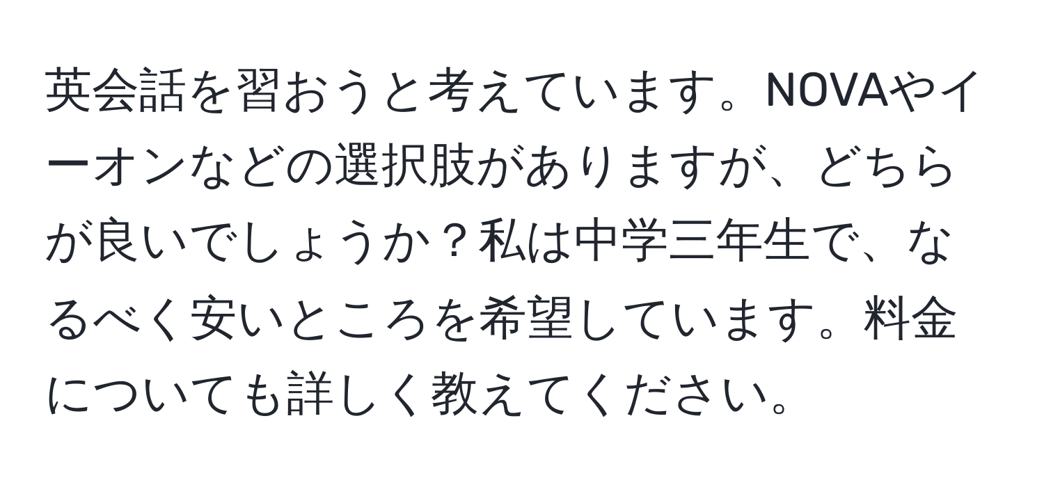 英会話を習おうと考えています。NOVAやイーオンなどの選択肢がありますが、どちらが良いでしょうか？私は中学三年生で、なるべく安いところを希望しています。料金についても詳しく教えてください。