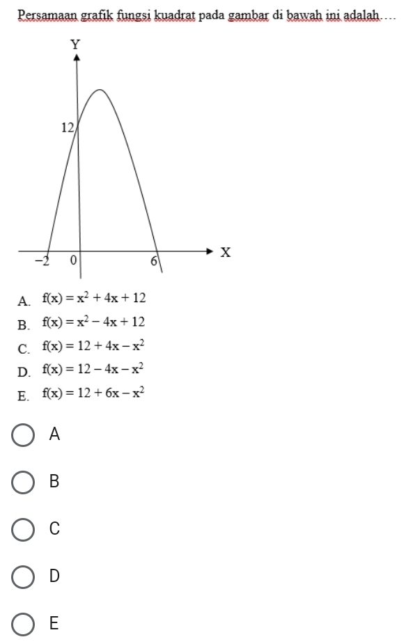 Persamaan grafik fungsi kuadrat pada gambar di bawah ini adalah…..
A. f(x)=x^2+4x+12
B. f(x)=x^2-4x+12
C. f(x)=12+4x-x^2
D. f(x)=12-4x-x^2
E. f(x)=12+6x-x^2
A
B
C
D
E