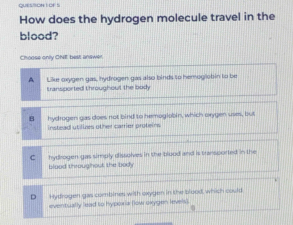 QUESTION 1OF S
How does the hydrogen molecule travel in the
blood?
Choose only ONE best answer.
A Like oxygen gas, hydrogen gas also binds to hemoglobin to be
transported throughout the body
B hydrogen gas does not bind to hemoglobin, which oxygen uses, but
instead utilizes other carrier proteins
C hydrogen gas simply dissolves in the blood and is transported in the
blood throughout the body
D Hydrogen gas combines with oxygen in the blood, which could
eventually lead to hypoxia (low oxygen levels).