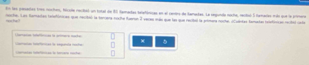 En las pasadas tres noches, Nicole recibió un total de 81 llamadas telefónicas en el centro de llamadas. La segunda noche, recibió 5 llamadas más que la primera
noche. Las ilamadas telefónicas que recibió la tercera noche fueron 2 veces más que las que recibió la primera noche. ¿Cuántas llamadas telefónicas recbió cade
noche
Clamadas telefóncas la primera nache:
Clamadas hstefónicas la segunda noche:
5
iaratas telefónicas le hercete noche