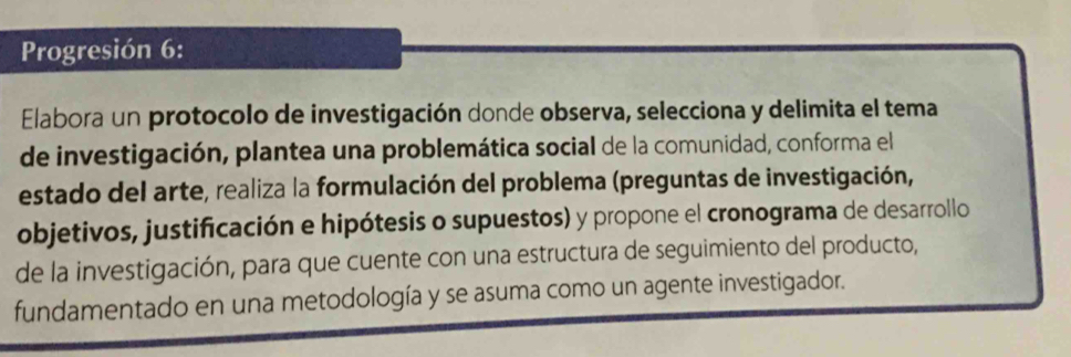 Progresión 6: 
Elabora un protocolo de investigación donde observa, selecciona y delimita el tema 
de investigación, plantea una problemática social de la comunidad, conforma el 
estado del arte, realiza la formulación del problema (preguntas de investigación, 
objetivos, justificación e hipótesis o supuestos) y propone el cronograma de desarrollo 
de la investigación, para que cuente con una estructura de seguimiento del producto, 
fundamentado en una metodología y se asuma como un agente investigador.