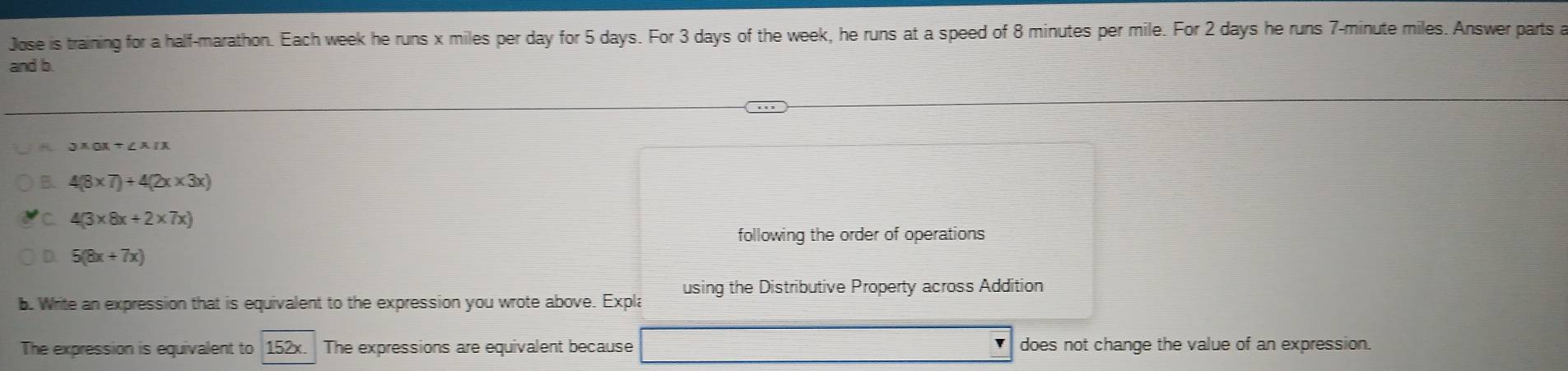 Jose is training for a half-marathon. Each week he runs x miles per day for 5 days. For 3 days of the week, he runs at a speed of 8 minutes per mile. For 2 days he runs 7-minute miles. Answer parts a 
and b.
3xax+∠ xax
B. 4(8* 7)+4(2x* 3x)
C 4(3* 8x+2* 7x)
following the order of operations
5(8x+7x)
using the Distributive Property across Addition 
b. Write an expression that is equivalent to the expression you wrote above. Expla 
The expression is equivalent to 152x. The expressions are equivalent because does not change the value of an expression.