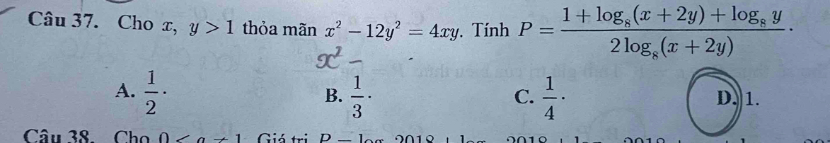 Cho x, y>1 thỏa mãn x^2-12y^2=4xy Tính P=frac 1+log _8(x+2y)+log _8y2log _8(x+2y)·
A.  1/2 ·  1/3 ·  1/4 · D. 1.
B.
C.
Câu 38. Cho ∠ a!= 1 Giá tri D_