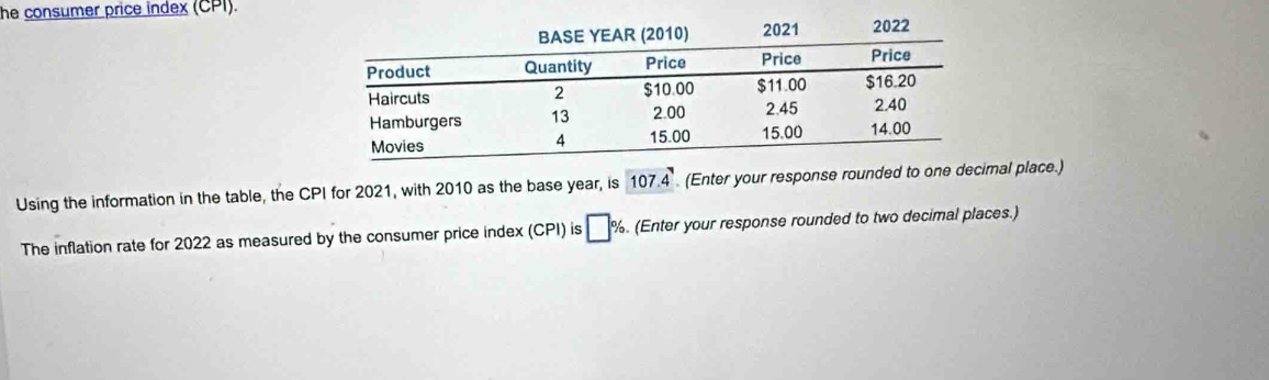 he consumer price index (CPI). 
Using the information in the table, the CPI for 2021, with 2010 as the base year, is 107.4 (Enter your response rounded toal place.) 
The inflation rate for 2022 as measured by the consumer price index (CPI) is □ %. (Enter your response rounded to two decimal places.)