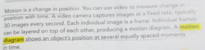 Motion is a change in position. You can use video to measure change in 
position with time. A video camera captures images at a fixed rate, typically
30 images every second. Each individual image is a frame. Individual frames 
can be layered on top of each other, producing a motion diagram. A motion 
diagram shows an object's position at several equally spaced moments 
in time.