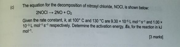 The equation for the decomposition of nitrosyl chloride, NOCI, is shown below:
2NOClto 2NO+Cl_2
Given the rate constant, k, at 100°C and 130°C are 9.30* 10^(-5)Lmol^(-1)s^(-1) and 1.00*
10^(-3)Lmol^(-1)s^(-1) respectively. Determine the activation energy, Ea, for the reaction in kJ
mol^(-1). 
[3 marks]