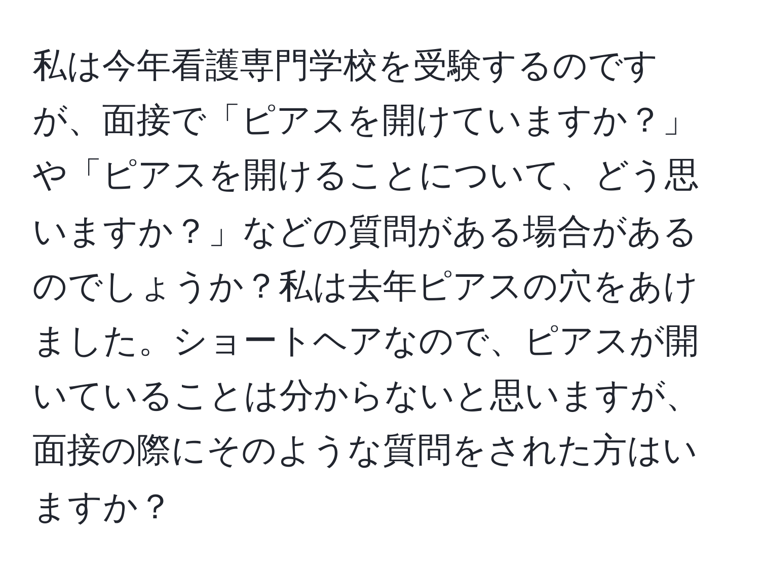 私は今年看護専門学校を受験するのですが、面接で「ピアスを開けていますか？」や「ピアスを開けることについて、どう思いますか？」などの質問がある場合があるのでしょうか？私は去年ピアスの穴をあけました。ショートヘアなので、ピアスが開いていることは分からないと思いますが、面接の際にそのような質問をされた方はいますか？