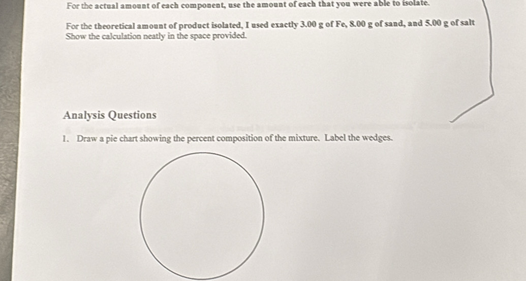 For the actual amount of each component, use the amount of each that you were able to isolate. 
For the theoretical amount of product isolated, I used exactly 3.00 g of Fe, 8.00 g of sand, and 5.00 g of salt 
Show the calculation neatly in the space provided. 
Analysis Questions 
1. Draw a pie chart showing the percent composition of the mixture. Label the wedges.