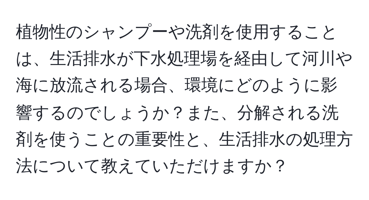 植物性のシャンプーや洗剤を使用することは、生活排水が下水処理場を経由して河川や海に放流される場合、環境にどのように影響するのでしょうか？また、分解される洗剤を使うことの重要性と、生活排水の処理方法について教えていただけますか？
