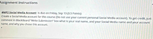 Assignment Instructions 
#MP2 Social Media Account is due on Friday, Sep 13 (0.5 Points): 
Create a Social Media account for this course (Do not use your current personal Social Media account). To get credit, just 
comment in BlackBoard "Write Submission" box what is your real name, and your Social Media name and your account 
name, and why you chose this account. 
×