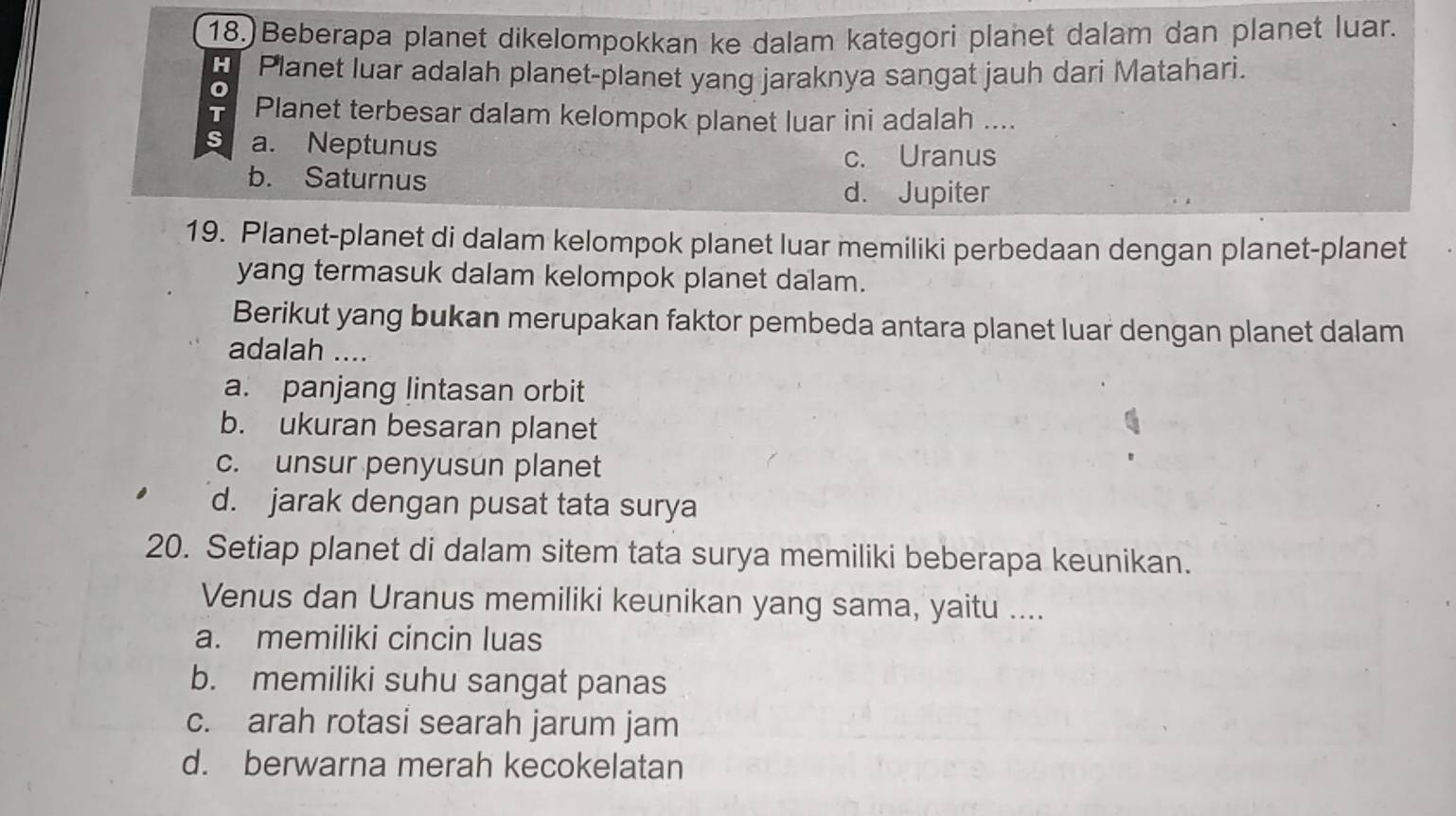 Beberapa planet dikelompokkan ke dalam kategori planet dalam dan planet luar.
H Planet luar adalah planet-planet yang jaraknya sangat jauh dari Matahari.
T Planet terbesar dalam kelompok planet luar ini adalah ....
s a. Neptunus
c. Uranus
b. Saturnus
d. Jupiter
19. Planet-planet di dalam kelompok planet luar memiliki perbedaan dengan planet-planet
yang termasuk dalam kelompok planet dalam.
Berikut yang bukan merupakan faktor pembeda antara planet luar dengan planet dalam
adalah ....
a. panjang lintasan orbit
b. ukuran besaran planet
c. unsur penyusun planet
d. jarak dengan pusat tata surya
20. Setiap planet di dalam sitem tata surya memiliki beberapa keunikan.
Venus dan Uranus memiliki keunikan yang sama, yaitu ....
a. memiliki cincin luas
b. memiliki suhu sangat panas
c. arah rotasi searah jarum jam
d. berwarna merah kecokelatan