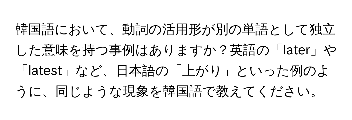 韓国語において、動詞の活用形が別の単語として独立した意味を持つ事例はありますか？英語の「later」や「latest」など、日本語の「上がり」といった例のように、同じような現象を韓国語で教えてください。