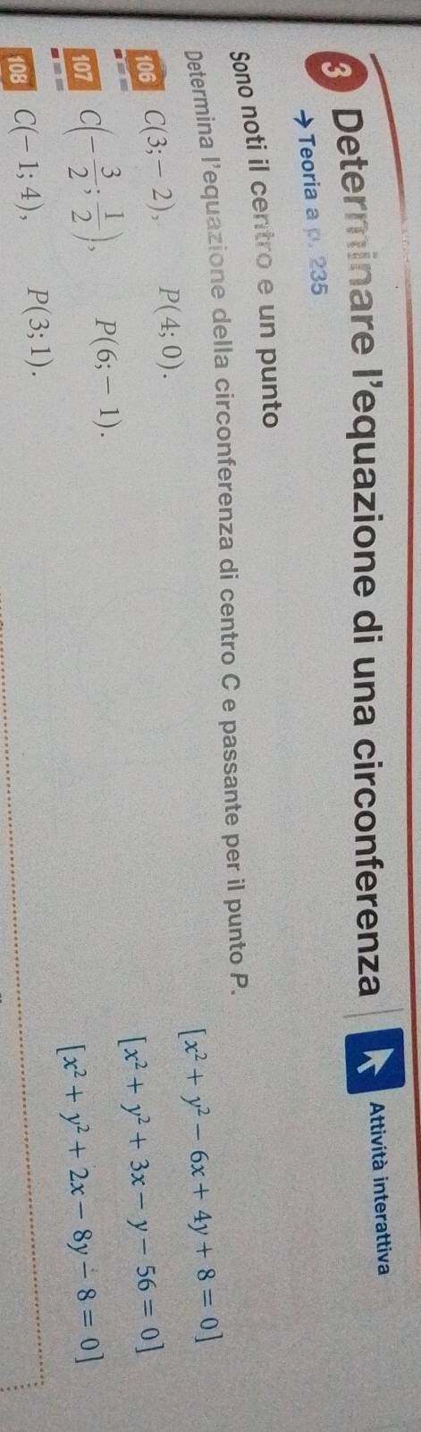 Determinare l’equazione di una circonferenza 
Attività interattiva 
→Teoria a p. 235
Sono noti il centro e un punto 
Determina l'equazione della circonferenza di centro C e passante per il punto P.
[x^2+y^2-6x+4y+8=0]
106 C(3;-2), P(4;0).
[x^2+y^2+3x-y-56=0]
107 C(- 3/2 ; 1/2 ), P(6;-1).
[x^2+y^2+2x-8y-8=0]
108 C(-1;4), P(3;1).