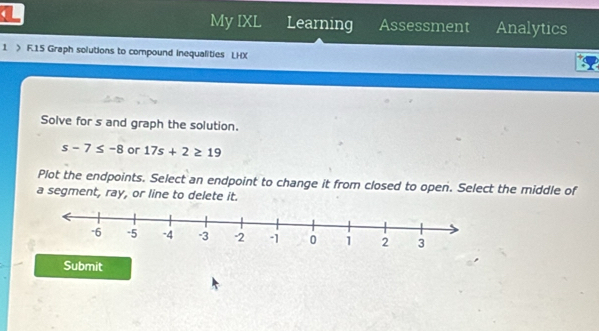 My IXL 
( Learning Assessment Analytics 
1 > F.15 Graph solutions to compound inequalities LHX 
Solve for s and graph the solution.
s-7≤ -8 or 17s+2≥ 19
Plot the endpoints. Select an endpoint to change it from closed to open. Select the middle of 
a segment, ray, or line to delete it. 
Submit