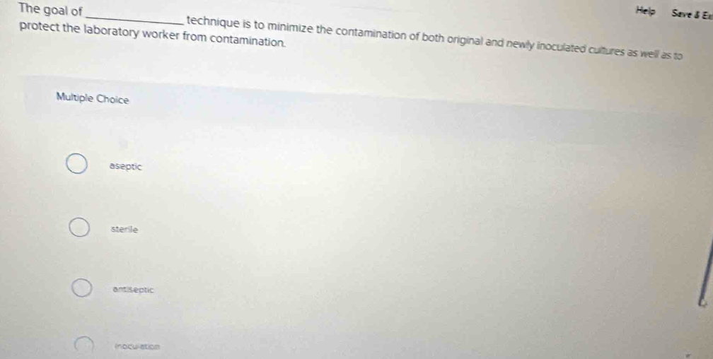 The goal of
_
Help Save & E
protect the laboratory worker from contamination. technique is to minimize the contamination of both original and newly inoculated cultures as well as to
Multiple Choice
aseptic
sterile
antiseptic
(noculation