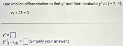 Use implicit differentiation to find y' and then evaluate y' at (-7,4).
xy+28=0
y'=□
y'|_(-7,4)=□ (Simplify your answer.)