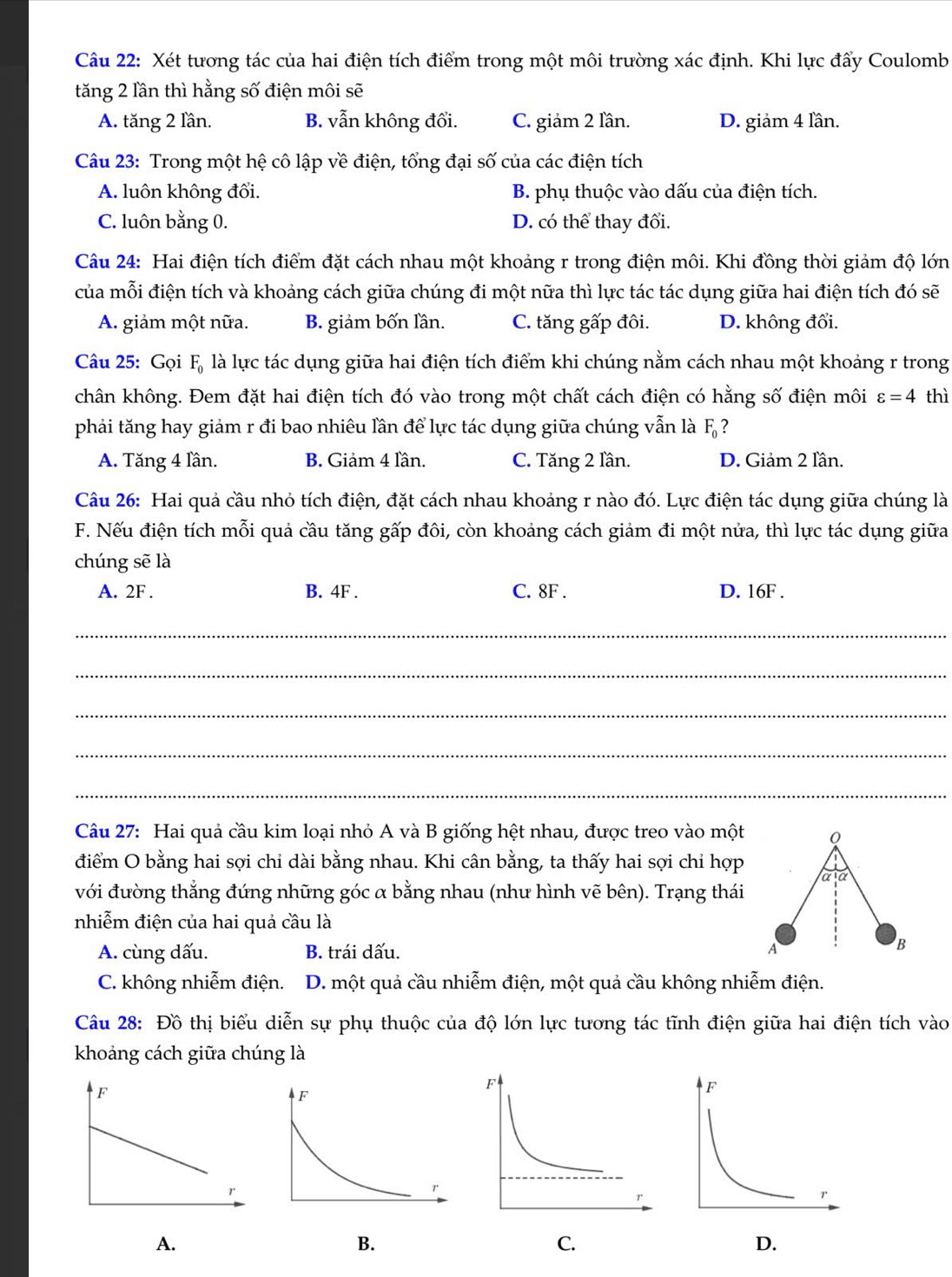Xét tương tác của hai điện tích điểm trong một môi trường xác định. Khi lực đấy Coulomb
tăng 2 lần thì hằng số điện môi sẽ
A. tăng 2 lần. B. vẫn không đối. C. giảm 2 lần. D. giảm 4 lần.
Câu 23: Trong một hệ cô lập về điện, tổng đại số của các điện tích
A. luôn không đổi. B. phụ thuộc vào dấu của điện tích.
C. luôn bằng 0. D. có thể thay đổi.
Câu 24: Hai điện tích điểm đặt cách nhau một khoảng r trong điện môi. Khi đồng thời giảm độ lớn
của mỗi điện tích và khoảng cách giữa chúng đi một nữa thì lực tác tác dụng giữa hai điện tích đó sẽ
A. giảm một nữa. B. giảm bốn lần. C. tăng gấp đôi. D. không đổi.
Câu 25: Gọi F_0 là lực tác dụng giữa hai điện tích điểm khi chúng nằm cách nhau một khoảng r trong
chân không. Đem đặt hai điện tích đó vào trong một chất cách điện có hằng số điện môi varepsilon =4 thì
phải tăng hay giảm r đi bao nhiêu lần để lực tác dụng giữa chúng vẫn là F_0 ?
A. Tăng 4 lần. B. Giảm 4 lần. C. Tăng 2 lần. D. Giảm 2 lần.
Câu 26: Hai quả cầu nhỏ tích điện, đặt cách nhau khoảng r nào đó. Lực điện tác dụng giữa chúng là
F. Nếu điện tích mỗi quả cầu tăng gấp đôi, còn khoảng cách giảm đi một nửa, thì lực tác dụng giữa
chúng sẽ là
A. 2F . B. 4F . C. 8F . D. 16F .
_
_
_
_
_
Câu 27: Hai quả cầu kim loại nhỏ A và B giống hệt nhau, được treo vào một Q
điểm O bằng hai sợi chi dài bằng nhau. Khi cân bằng, ta thấy hai sợi chỉ hợp a:a
với đường thẳng đứng những góc α bằng nhau (như hình vẽ bên). Trạng thái
nhiễm điện của hai quả cầu là
A. cùng dấu. B. trái dấu. A
B
C. không nhiễm điện. D. một quả cầu nhiễm điện, một quả cầu không nhiễm điện.
Câu 28: Đồ thị biểu diễn sự phụ thuộc của độ lớn lực tương tác tĩnh điện giữa hai điện tích vào
khoảng cách giữa chúng là
A.
B.
C.
D.