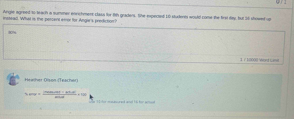 Angie agreed to teach a summer enrichment class for 8th graders. She expected 10 students would come the first day, but 16 showed up 
instead. What is the percent error for Angie's prediction?
80%
1 / 10000 Word Limit 
Heather Olson (Teacher)
% error= (|measured-actual|)/actual * 100
use 10 for measured and 16 for actual