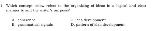 Which concept below refers to the organizing of ideas in a logical and clear
manner to suit the writer's purpose?
A. coherence C. idea development
B. grammatical signals D. pattern of idea development