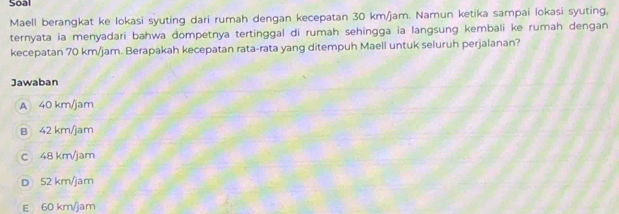 Soal
Maell berangkat ke lokasi syuting dari rumah dengan kecepatan 30 km/jam. Namun ketika sampai lokasi syuting,
ternyata ia menyadari bahwa dompetnya tertinggal di rumah sehingga ia langsung kembali ke rumah dengan
kecepatan 70 km/jam. Berapakah kecepatan rata-rata yang ditempuh Maell untuk seluruh perjalanan?
Jawaban
A 40 km/jam
B 42 km/jam
C 48 km/jam
D 52 km/jam
E 60 km/jam