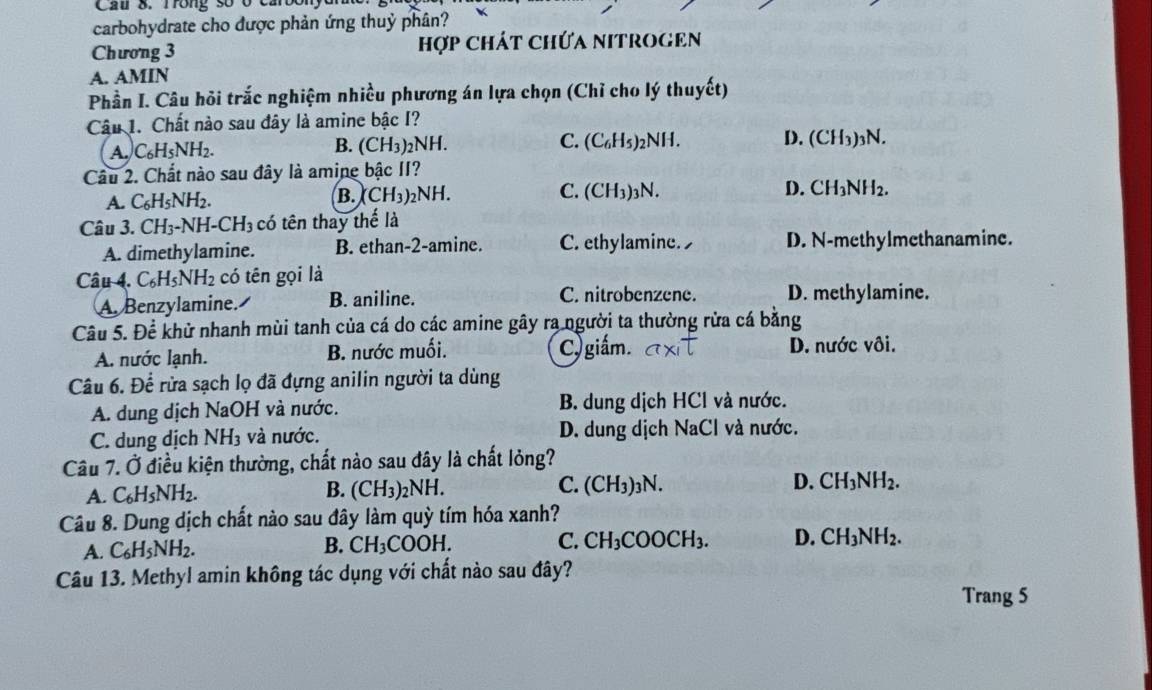 Cầu 8. Trong số ở cả
carbohydrate cho được phản ứng thuỷ phân?
Chương 3 hợp Chát Chứa NITROGEn
A. AMIN
Phần I. Câu hỏi trắc nghiệm nhiều phương án lựa chọn (Chỉ cho lý thuyết)
Câu 1. Chất nào sau đây là amine bậc I?
A. C_6H_5NH_2.
B. (CH_3)_2NH. (C_6H_5)_2NH D. (CH3)3N.
C.
Câu 2. Chất nào sau đây là amine bậc II?
A. C_6H_5NH_2.
C.
D.
B. CH_3)_2NH. (CH_3)_3N CH_3NH_2.
Câu 3. CH_3-NH-CH_3 có tên thay thể là
A. dimethylamine. B. ethan-2-amine. C. ethylamine. D. N-methylmethanamine.
Câu 4. C_6H_5NH_2 có tên gọi là
A. Benzylamine. B. aniline. C. nitrobenzene. D. methylamine.
Câu 5.Dhat e khử nhanh mùi tanh của cá do các amine gây ra người ta thường rửa cá bằng
A. nước lạnh. B. nước muối. C) giấm. D. nước vôi.
Câu 6. Để rừa sạch lọ đã đựng anilin người ta dùng
A. dung dịch NaOH và nước. B. dung dịch HCl và nước.
C. dung dịch NH_3 và nước. D. dung dịch N a( Cl và nước.
Câu 7. a 5 điều kiện thường, chất nào sau đây là chất lỏng?
A. C_6H_5NH_2.
B. (CH_3)_2NH. C. (CH_3)_3N. D. CH_3NH_2.
Câu 8. Dung dịch chất nào sau đây làm quỳ tím hóa xanh?
A. C_6H_5NH_2.
B. CH_3COOH. C. CH_3COOCH_3. D. CH_3NH_2.
Câu 13. Methyl amin không tác dụng với chất nào sau đây?
Trang 5