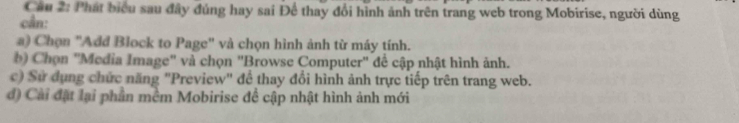 Cầu 2: Phát biểu sau đây đúng hay sai Để thay đổi hình ảnh trên trang web trong Mobirise, người dùng
cần:
a) Chọn "Add Block to Page" và chọn hình ảnh từ máy tính.
b) Chọn "Media Image" và chọn "Browse Computer" để cập nhật hình ảnh.
c) Sử dụng chức năng "Preview" để thay đổi hình ảnh trực tiếp trên trang web.
đ) Cài đặt lại phần mềm Mobirise đề cập nhật hình ảnh mới