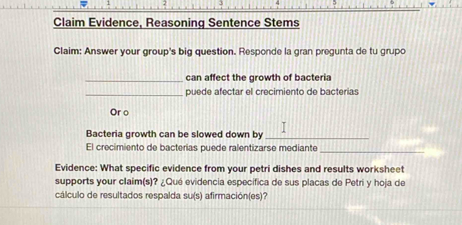 Claim Evidence, Reasoning Sentence Stems 
Claim: Answer your group's big question. Responde la gran pregunta de tu grupo 
_can affect the growth of bacteria 
_puede afectar el crecimiento de bacterias 
Or o 
Bacteria growth can be slowed down by_ 
El crecimiento de bacterias puede ralentizarse mediante_ 
Evidence: What specific evidence from your petri dishes and results worksheet 
supports your claim(s)? ¿Qué evidencia específica de sus placas de Petri y hoja de 
cálculo de resultados respalda su(s) afirmación(es)?