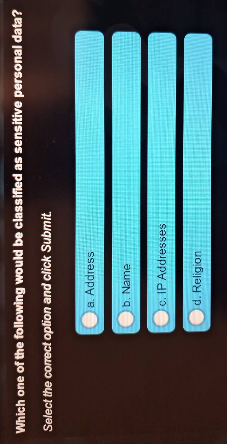 Which one of the following would be classified as sensitive personal data?
Select the correct option and click Submit.
a. Address
b. Name
c. IP Addresses
d. Religion